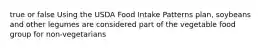 true or false Using the USDA Food Intake Patterns plan, soybeans and other legumes are considered part of the vegetable food group for non-vegetarians