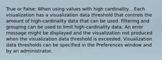 True or False: When using values with high cardinality... Each visualization has a visualization data threshold that controls the amount of high-cardinality data that can be used. Filtering and grouping can be used to limit high-cardinality data. An error message might be displayed and the visualization not produced when the visualization data threshold is exceeded. Visualization data thresholds can be specified in the Preferences window and by an administrator.