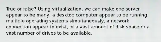 True or false? Using virtualization, we can make one server appear to be many, a desktop computer appear to be running multiple operating systems simultaneously, a network connection appear to exist, or a vast amount of disk space or a vast number of drives to be available.