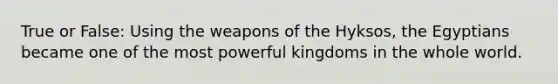 True or False: Using the weapons of the Hyksos, the Egyptians became one of the most powerful kingdoms in the whole world.