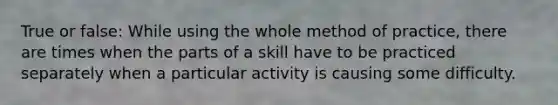 True or false: While using the whole method of practice, there are times when the parts of a skill have to be practiced separately when a particular activity is causing some difficulty.