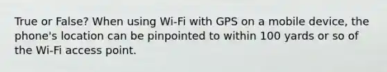 True or False? When using Wi-Fi with GPS on a mobile device, the phone's location can be pinpointed to within 100 yards or so of the Wi-Fi access point.