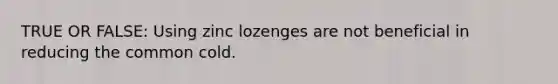 TRUE OR FALSE: Using zinc lozenges are not beneficial in reducing the common cold.