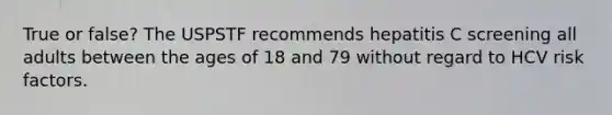 True or false? The USPSTF recommends hepatitis C screening all adults between the ages of 18 and 79 without regard to HCV risk factors.