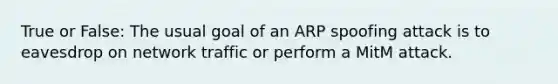 True or False: The usual goal of an ARP spoofing attack is to eavesdrop on network traffic or perform a MitM attack.