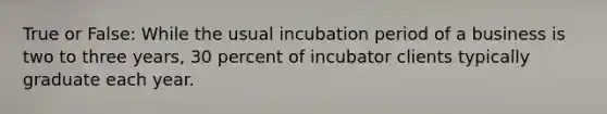 True or False: While the usual incubation period of a business is two to three years, 30 percent of incubator clients typically graduate each year.