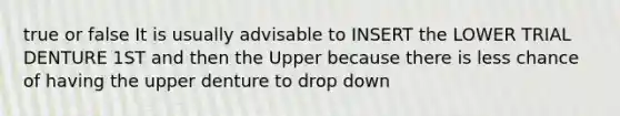 true or false It is usually advisable to INSERT the LOWER TRIAL DENTURE 1ST and then the Upper because there is less chance of having the upper denture to drop down