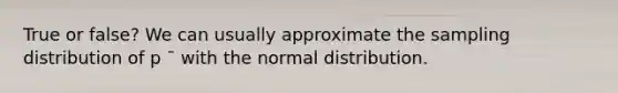 True or false? We can usually approximate the sampling distribution of p ¯ with the normal distribution.