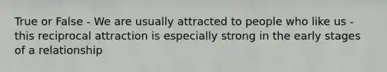 True or False - We are usually attracted to people who like us - this reciprocal attraction is especially strong in the early stages of a relationship