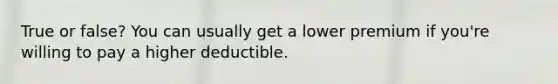 True or false? You can usually get a lower premium if you're willing to pay a higher deductible.