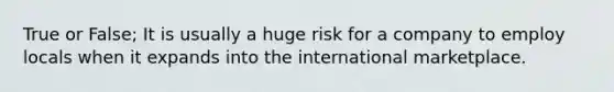 True or False; It is usually a huge risk for a company to employ locals when it expands into the international marketplace.