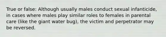 True or false: Although usually males conduct sexual infanticide, in cases where males play similar roles to females in parental care (like the giant water bug), the victim and perpetrator may be reversed.