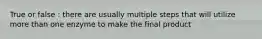 True or false : there are usually multiple steps that will utilize more than one enzyme to make the final product