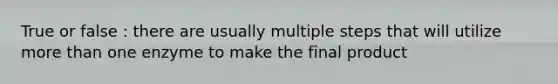 True or false : there are usually multiple steps that will utilize more than one enzyme to make the final product