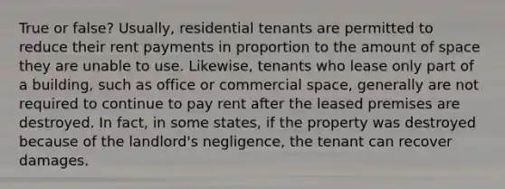 True or false? Usually, residential tenants are permitted to reduce their rent payments in proportion to the amount of space they are unable to use. Likewise, tenants who lease only part of a building, such as office or commercial space, generally are not required to continue to pay rent after the leased premises are destroyed. In fact, in some states, if the property was destroyed because of the landlord's negligence, the tenant can recover damages.