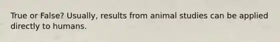 True or False? Usually, results from animal studies can be applied directly to humans.