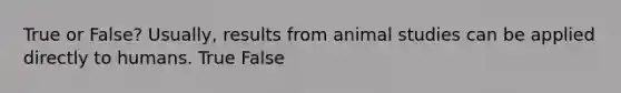 True or False? Usually, results from animal studies can be applied directly to humans. True False