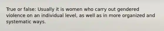 True or false: Usually it is women who carry out gendered violence on an individual level, as well as in more organized and systematic ways.