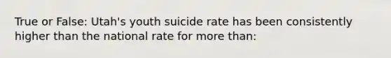 True or False: Utah's youth suicide rate has been consistently higher than the national rate for more than: