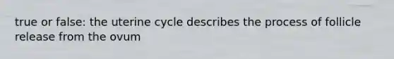 true or false: the uterine cycle describes the process of follicle release from the ovum