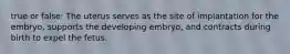 true or false: The uterus serves as the site of implantation for the embryo, supports the developing embryo, and contracts during birth to expel the fetus.
