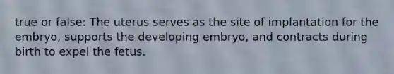 true or false: The uterus serves as the site of implantation for the embryo, supports the developing embryo, and contracts during birth to expel the fetus.