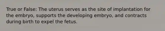 True or False: The uterus serves as the site of implantation for the embryo, supports the developing embryo, and contracts during birth to expel the fetus.