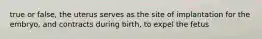 true or false, the uterus serves as the site of implantation for the embryo, and contracts during birth, to expel the fetus