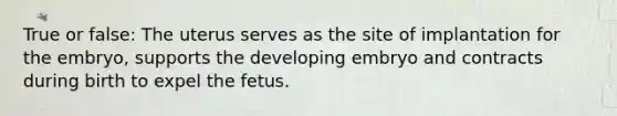 True or false: The uterus serves as the site of implantation for the embryo, supports the developing embryo and contracts during birth to expel the fetus.