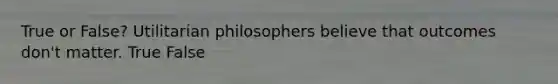 True or False? Utilitarian philosophers believe that outcomes don't matter. True False