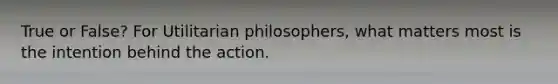 True or False? For Utilitarian philosophers, what matters most is the intention behind the action.