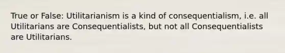 True or False: Utilitarianism is a kind of consequentialism, i.e. all Utilitarians are Consequentialists, but not all Consequentialists are Utilitarians.