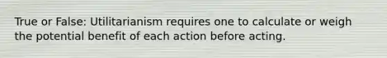 True or False: Utilitarianism requires one to calculate or weigh the potential benefit of each action before acting.