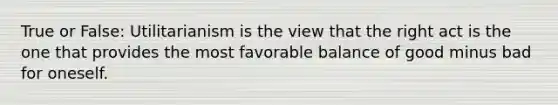 True or False: Utilitarianism is the view that the right act is the one that provides the most favorable balance of good minus bad for oneself.