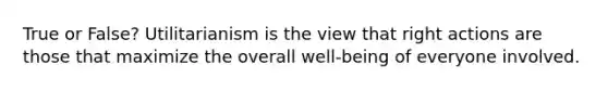 True or False? Utilitarianism is the view that right actions are those that maximize the overall well-being of everyone involved.