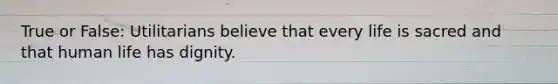 True or False: Utilitarians believe that every life is sacred and that human life has dignity.