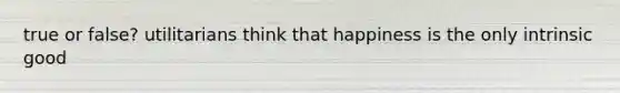 true or false? utilitarians think that happiness is the only intrinsic good