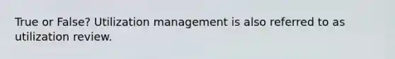 True or False? Utilization management is also referred to as utilization review.