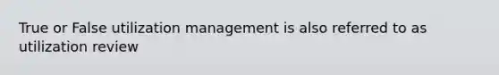 True or False utilization management is also referred to as utilization review