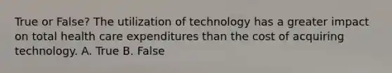 True or False? The utilization of technology has a greater impact on total health care expenditures than the cost of acquiring technology. A. True B. False