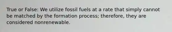 True or False: We utilize fossil fuels at a rate that simply cannot be matched by the formation process; therefore, they are considered nonrenewable.