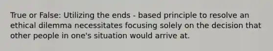 True or False: Utilizing the ends - based principle to resolve an ethical dilemma necessitates focusing solely on the decision that other people in one's situation would arrive at.