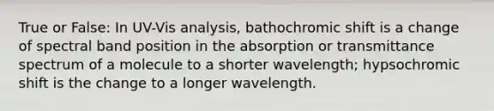 True or False: In UV-Vis analysis, bathochromic shift is a change of spectral band position in the absorption or transmittance spectrum of a molecule to a shorter wavelength; hypsochromic shift is the change to a longer wavelength.