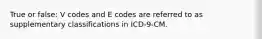 True or false: V codes and E codes are referred to as supplementary classifications in ICD-9-CM.