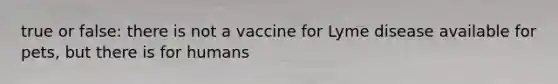 true or false: there is not a vaccine for Lyme disease available for pets, but there is for humans