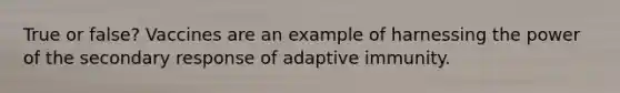 True or false? Vaccines are an example of harnessing the power of the secondary response of adaptive immunity.