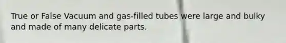 True or False Vacuum and gas-filled tubes were large and bulky and made of many delicate parts.