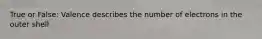 True or False: Valence describes the number of electrons in the outer shell
