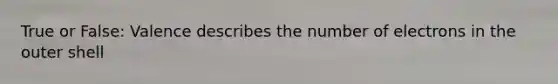 True or False: Valence describes the number of electrons in the outer shell