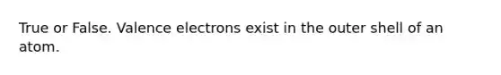 True or False. Valence electrons exist in the outer shell of an atom.